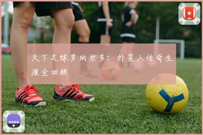 天下足球罗纳尔多:外星人传奇生涯全回顾