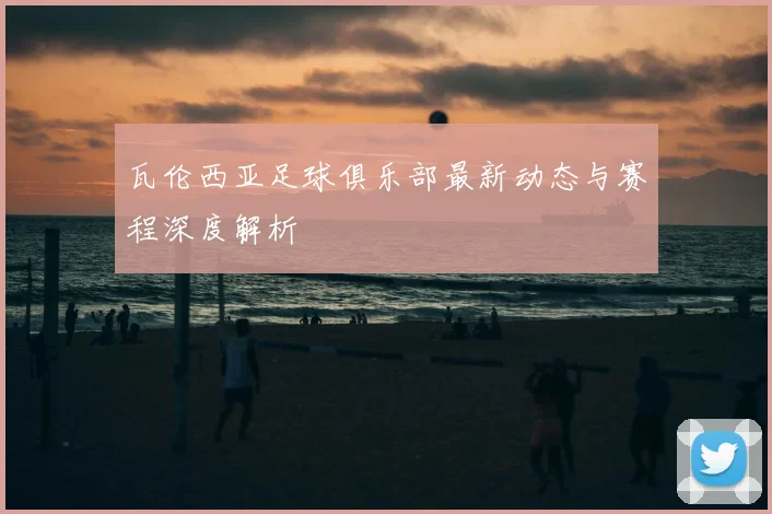 瓦伦西亚足球俱乐部最新动态与赛程深度解析